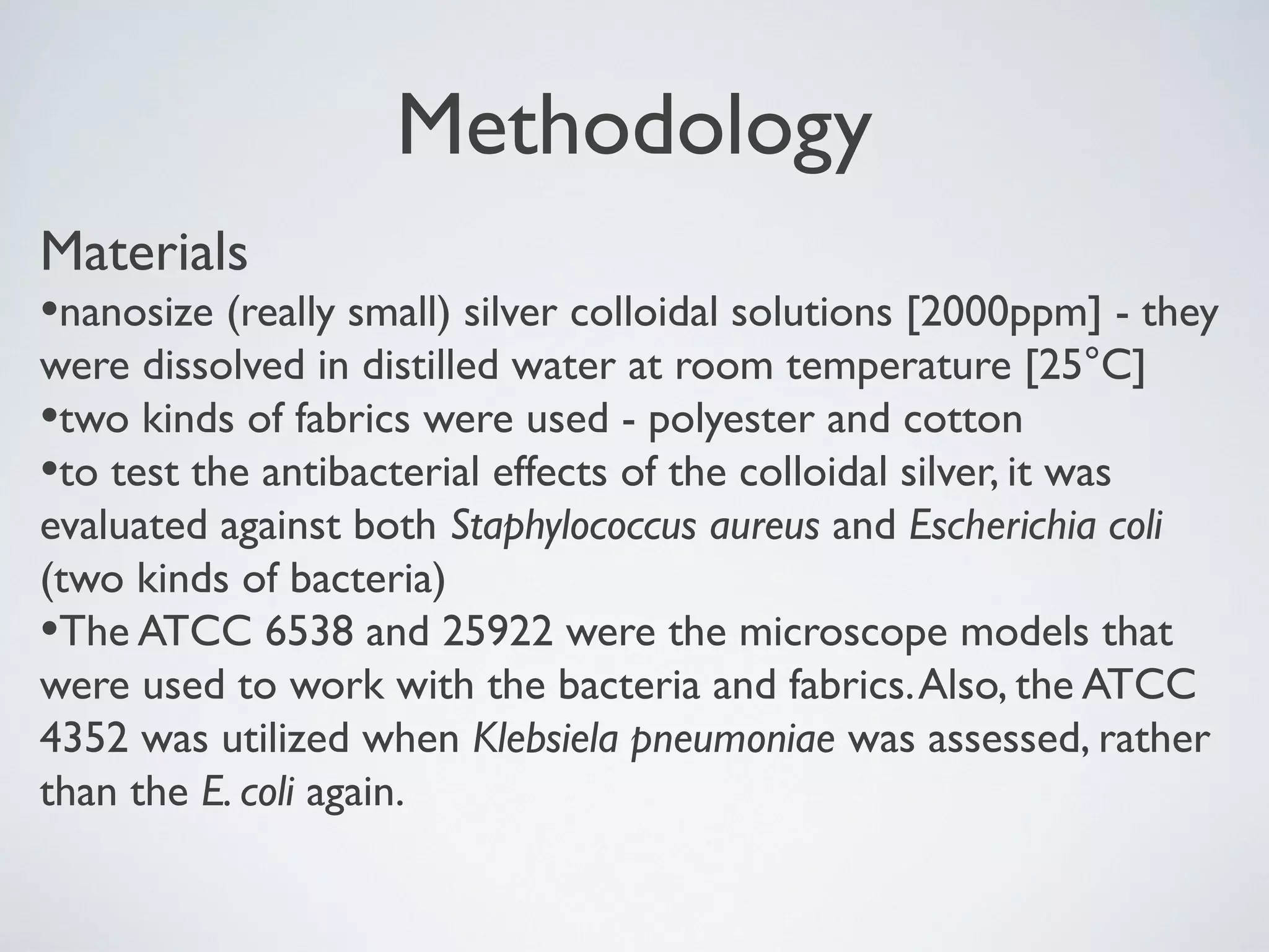 Methodology
Materials
•nanosize (really small) silver colloidal solutions [2000ppm] - they
were dissolved in distilled water at room temperature [25°C]
•two kinds of fabrics were used - polyester and cotton
•to test the antibacterial effects of the colloidal silver, it was
evaluated against both Staphylococcus aureus and Escherichia coli
(two kinds of bacteria)
•The ATCC 6538 and 25922 were the microscope models that
were used to work with the bacteria and fabrics.Also, the ATCC
4352 was utilized when Klebsiela pneumoniae was assessed, rather
than the E. coli again.
 