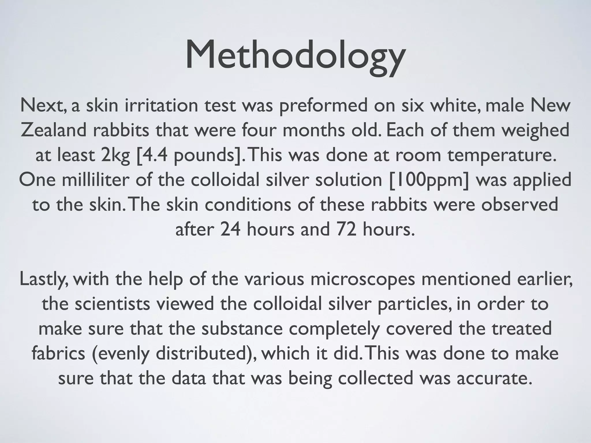 Methodology
Next, a skin irritation test was preformed on six white, male New
Zealand rabbits that were four months old. Each of them weighed
at least 2kg [4.4 pounds].This was done at room temperature.
One milliliter of the colloidal silver solution [100ppm] was applied
to the skin.The skin conditions of these rabbits were observed
after 24 hours and 72 hours.
Lastly, with the help of the various microscopes mentioned earlier,
the scientists viewed the colloidal silver particles, in order to
make sure that the substance completely covered the treated
fabrics (evenly distributed), which it did.This was done to make
sure that the data that was being collected was accurate.
 