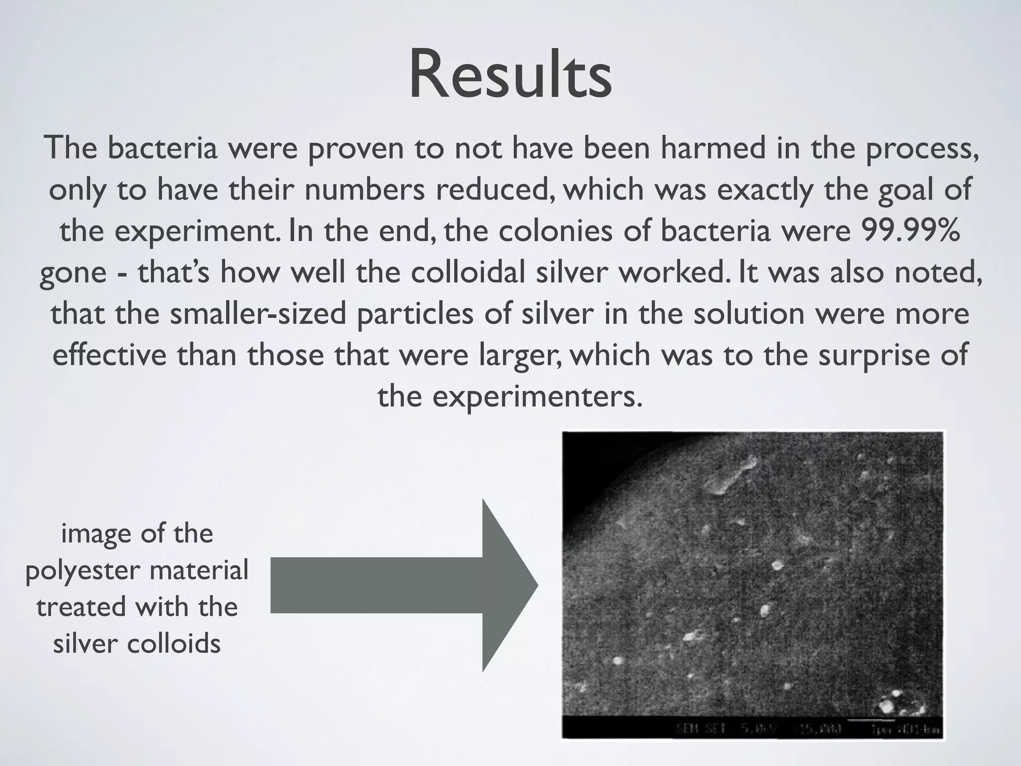 Results
The bacteria were proven to not have been harmed in the process,
only to have their numbers reduced, which was exactly the goal of
the experiment. In the end, the colonies of bacteria were 99.99%
gone - that’s how well the colloidal silver worked. It was also noted,
that the smaller-sized particles of silver in the solution were more
effective than those that were larger, which was to the surprise of
the experimenters.
image of the
polyester material
treated with the
silver colloids
 