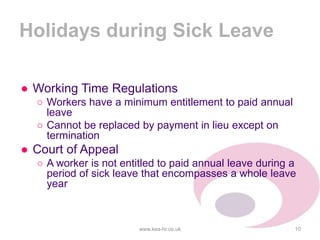 Holidays during Sick Leave
● Working Time Regulations
○ Workers have a minimum entitlement to paid annual
leave
○ Cannot be replaced by payment in lieu except on
termination
● Court of Appeal
○ A worker is not entitled to paid annual leave during a
period of sick leave that encompasses a whole leave
year
www.kea-hr.co.uk 10
 