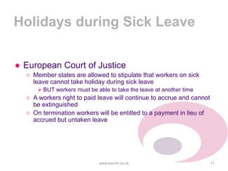 Holidays during Sick Leave
● European Court of Justice
○ Member states are allowed to stipulate that workers on sick
leave cannot take holiday during sick leave
 BUT workers must be able to take the leave at another time
○ A workers right to paid leave will continue to accrue and cannot
be extinguished
○ On termination workers will be entitled to a payment in lieu of
accrued but untaken leave
www.kea-hr.co.uk 11
 