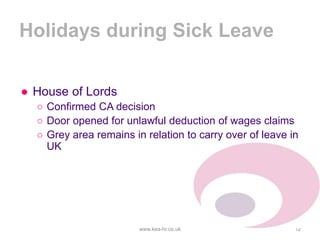 Holidays during Sick Leave
● House of Lords
○ Confirmed CA decision
○ Door opened for unlawful deduction of wages claims
○ Grey area remains in relation to carry over of leave in
UK
www.kea-hr.co.uk 12
 
