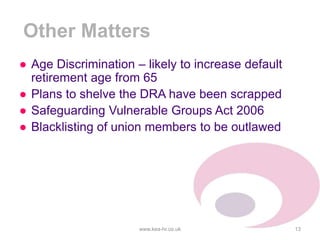 Other Matters
● Age Discrimination – likely to increase default
retirement age from 65
● Plans to shelve the DRA have been scrapped
● Safeguarding Vulnerable Groups Act 2006
● Blacklisting of union members to be outlawed
www.kea-hr.co.uk 13
 