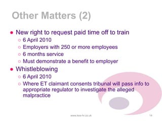 Other Matters (2)
● New right to request paid time off to train
○ 6 April 2010
○ Employers with 250 or more employees
○ 6 months service
○ Must demonstrate a benefit to employer
● Whistleblowing
○ 6 April 2010
○ Where ET claimant consents tribunal will pass info to
appropriate regulator to investigate the alleged
malpractice
www.kea-hr.co.uk 14
 