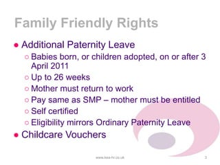 Family Friendly Rights
● Additional Paternity Leave
○ Babies born, or children adopted, on or after 3
April 2011
○ Up to 26 weeks
○ Mother must return to work
○ Pay same as SMP – mother must be entitled
○ Self certified
○ Eligibility mirrors Ordinary Paternity Leave
● Childcare Vouchers
www.kea-hr.co.uk 3
 