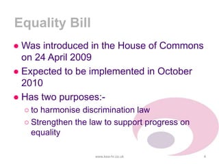 Equality Bill
● Was introduced in the House of Commons
on 24 April 2009
● Expected to be implemented in October
2010
● Has two purposes:-
○ to harmonise discrimination law
○ Strengthen the law to support progress on
equality
www.kea-hr.co.uk 4
 