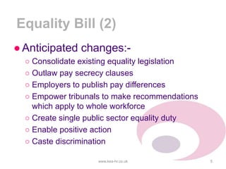 Equality Bill (2)
●Anticipated changes:-
○ Consolidate existing equality legislation
○ Outlaw pay secrecy clauses
○ Employers to publish pay differences
○ Empower tribunals to make recommendations
which apply to whole workforce
○ Create single public sector equality duty
○ Enable positive action
○ Caste discrimination
www.kea-hr.co.uk 5
 