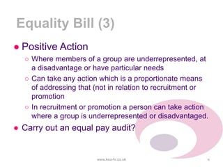Equality Bill (3)
www.kea-hr.co.uk 6
● Positive Action
○ Where members of a group are underrepresented, at
a disadvantage or have particular needs
○ Can take any action which is a proportionate means
of addressing that (not in relation to recruitment or
promotion
○ In recruitment or promotion a person can take action
where a group is underrepresented or disadvantaged.
● Carry out an equal pay audit?
 