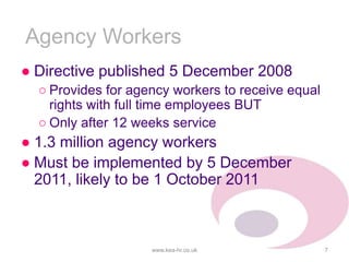 Agency Workers
● Directive published 5 December 2008
○ Provides for agency workers to receive equal
rights with full time employees BUT
○ Only after 12 weeks service
● 1.3 million agency workers
● Must be implemented by 5 December
2011, likely to be 1 October 2011
www.kea-hr.co.uk 7
 