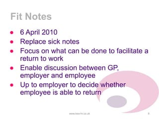 Fit Notes
● 6 April 2010
● Replace sick notes
● Focus on what can be done to facilitate a
return to work
● Enable discussion between GP,
employer and employee
● Up to employer to decide whether
employee is able to return
www.kea-hr.co.uk 8
 