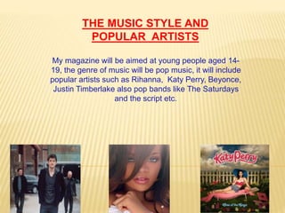 My magazine will be aimed at young people aged 14-
19, the genre of music will be pop music, it will include
popular artists such as Rihanna, Katy Perry, Beyonce,
Justin Timberlake also pop bands like The Saturdays
and the script etc.
THE MUSIC STYLE AND
POPULAR ARTISTS
 