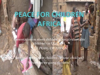 Presentation on street children project(vulnerable
children) in UGANDA
THE PEARL OF AFRICA
proposal title: Street children , whose children?
Where are we going children?
 