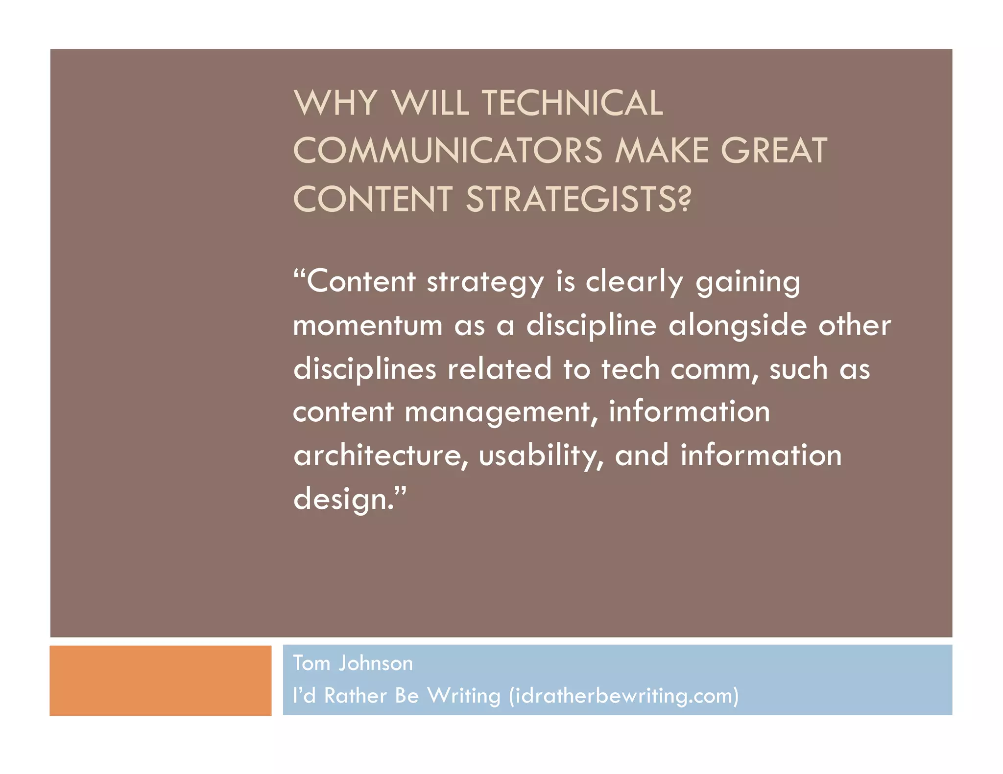 WHY WILL TECHNICAL
COMMUNICATORS MAKE GREAT
CONTENT STRATEGISTS?

“Content strategy is clearly gaining
momentum as a discipline alongside other
disciplines related to tech comm, such as
content management, information
architecture, usability, and information
design.”



Tom Johnson
I’d Rather Be Writing (idratherbewriting.com)
 