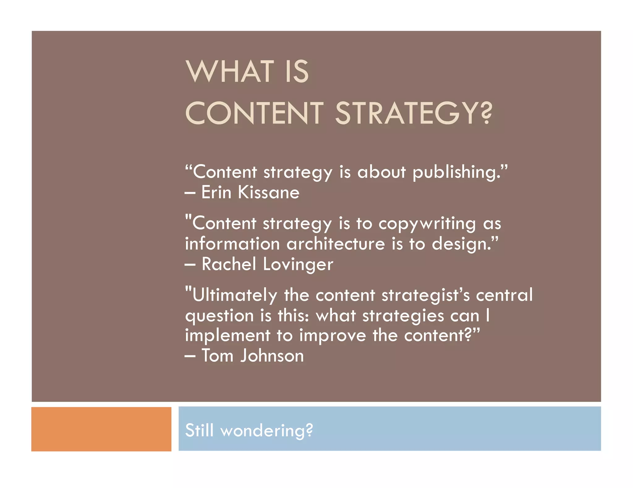WHAT IS
CONTENT STRATEGY?
“Content strategy is about publishing.”
– Erin Kissane
"Content strategy is to copywriting as
information architecture is to design.”
– Rachel Lovinger
"Ultimately the content strategist’s central
question is this: what strategies can I
implement to improve the content?”
– Tom Johnson


Still wondering?
 