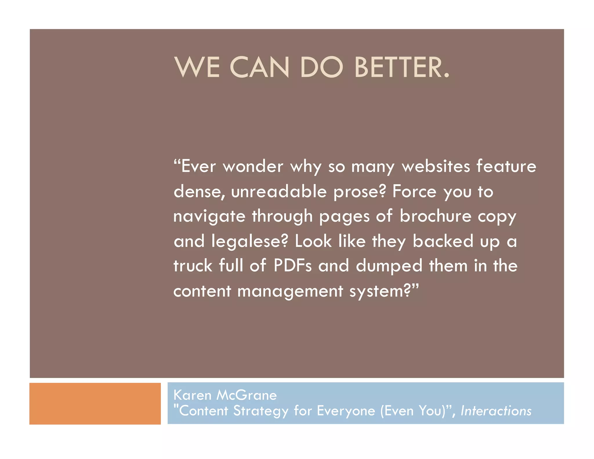 WE CAN DO BETTER.

“Ever wonder why so many websites feature
dense, unreadable prose? Force you to
navigate through pages of brochure copy
and legalese? Look like they backed up a
truck full of PDFs and dumped them in the
content management system?”



Karen McGrane
"Content Strategy for Everyone (Even You)”, Interactions
 