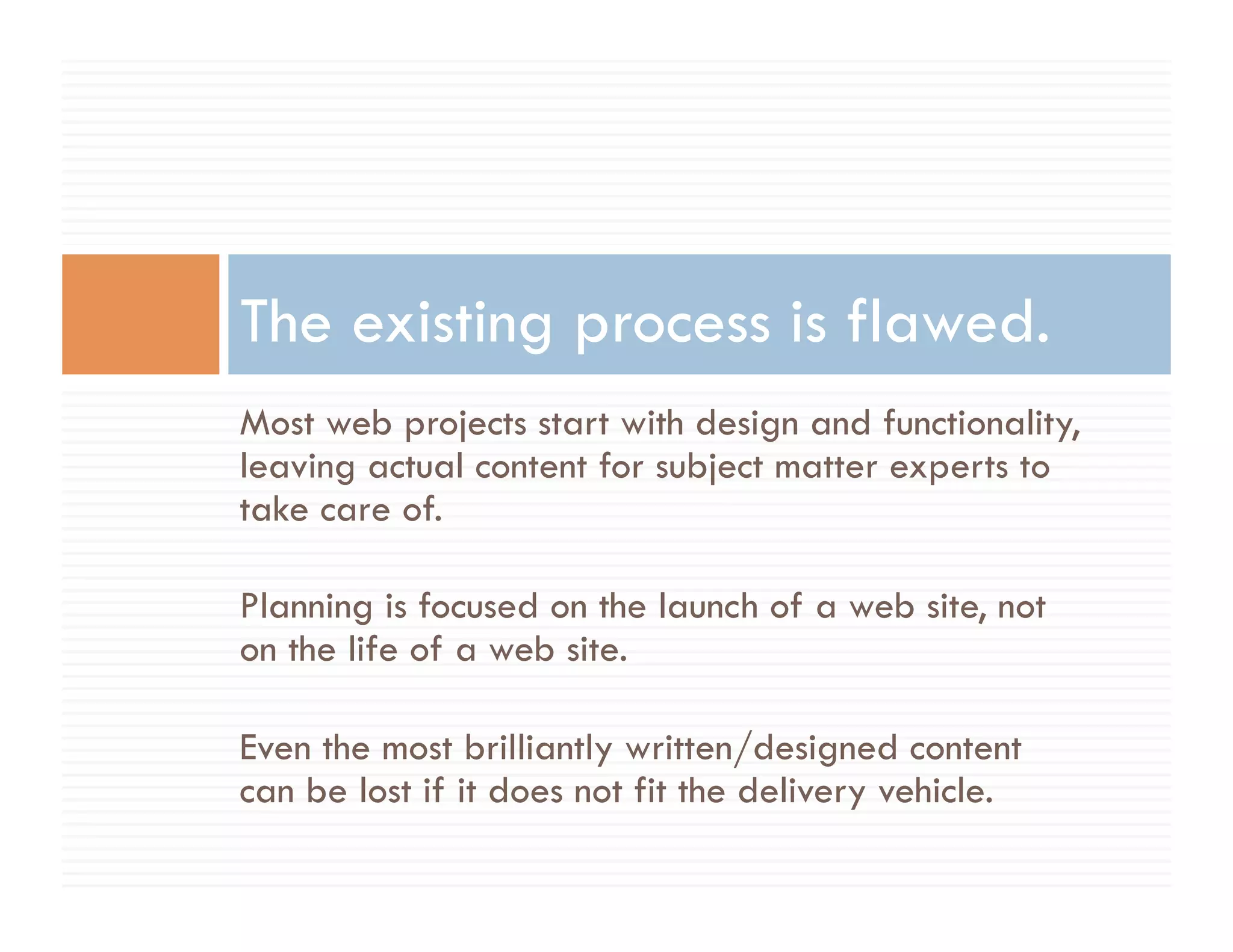 The existing process is flawed.
Most web projects start with design and functionality,
leaving actual content for subject matter experts to
take care of.

Planning is focused on the launch of a web site, not
on the life of a web site.

Even the most brilliantly written/designed content
can be lost if it does not fit the delivery vehicle.
 