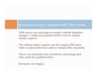 Businesses quickly adopted the CMS model.
Web teams can package an empty website template
(design + code) and quickly hand it over to subject
matter experts.

The subject matter experts use the simple CMS entry
tools to add content (no code or design skills required).

There was increased site consistency (branding) and
sites could be updated often.

Everyone was happy.
 