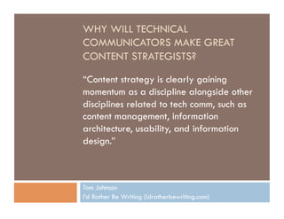 WHY WILL TECHNICAL
COMMUNICATORS MAKE GREAT
CONTENT STRATEGISTS?

“Content strategy is clearly gaining
momentum as a discipline alongside other
disciplines related to tech comm, such as
content management, information
architecture, usability, and information
design.”



Tom Johnson
I’d Rather Be Writing (idratherbewriting.com)
 