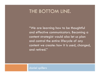 THE BOTTOM LINE.

“We are learning how to be thoughtful
and effective communicators. Becoming a
content strategist would also let us plan
and control the entire lifecycle of any
content we create: how it is used, changed,
and retired.”




daniel spillers
 