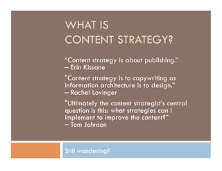 WHAT IS
CONTENT STRATEGY?
“Content strategy is about publishing.”
– Erin Kissane
"Content strategy is to copywriting as
information architecture is to design.”
– Rachel Lovinger
"Ultimately the content strategist’s central
question is this: what strategies can I
implement to improve the content?”
– Tom Johnson


Still wondering?
 