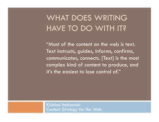 WHAT DOES WRITING
HAVE TO DO WITH IT?
“Most of the content on the web is text.
Text instructs, guides, informs, confirms,
communicates, connects. [Text] is the most
complex kind of content to produce, and
it’s the easiest to lose control of.”




Kristina Halvorson
Content Strategy for the Web
 