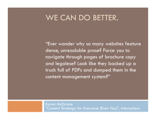 WE CAN DO BETTER.

“Ever wonder why so many websites feature
dense, unreadable prose? Force you to
navigate through pages of brochure copy
and legalese? Look like they backed up a
truck full of PDFs and dumped them in the
content management system?”



Karen McGrane
"Content Strategy for Everyone (Even You)”, Interactions
 