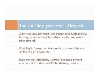 The existing process is flawed.
Most web projects start with design and functionality,
leaving actual content for subject matter experts to
take care of.

Planning is focused on the launch of a web site, not
on the life of a web site.

Even the most brilliantly written/designed content
can be lost if it does not fit the delivery vehicle.
 