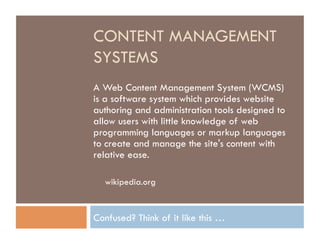 CONTENT MANAGEMENT
SYSTEMS
A Web Content Management System (WCMS)
is a software system which provides website
authoring and administration tools designed to
allow users with little knowledge of web
programming languages or markup languages
to create and manage the site's content with
relative ease.

  wikipedia.org


Confused? Think of it like this …
 