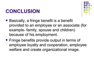 CONCLUSION Basically, a fringe benefit is a benefit provided to an employee or an associate (for example- family, spouse and children) because of his employment. Fringe benefits provide output in terms of employee loyalty and cooperation, employee welfare and create organizational image. 