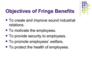 Objectives of Fringe Benefits To create and improve sound industrial relations. To motivate the employees. To provide security to employees. To promote employees’ welfare. To protect the health of employees. 