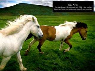 Ride Away.
 Horse and quad riding through lava ﬁelds – the perfect
beauty and beast combo through Iceland’s surroundings.
 