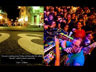 Go pub crawling every Friday and Saturday. It’s called,
        “Runtur”, which means round trip.
                        >
                 11pm - 5.30am.
 