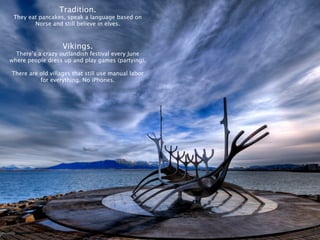 Tradition.
 They eat pancakes, speak a language based on
        Norse and still believe in elves.



                   Vikings.
  There’s a crazy outlandish festival every June
where people dress up and play games (partying).

There are old villages that still use manual labor
          for everything. No iPhones.
 