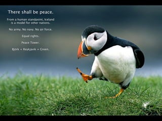 There shall be peace.
From a human standpoint, Iceland
   is a model for other nations.

 No army. No navy. No air force.

          Equal rights.

          Peace Tower.

   Björk + Reykjavik = Green.




                                   Page 3
 