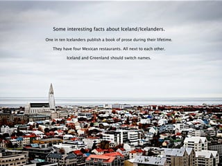 Some interesting facts about Iceland/Icelanders.

One in ten Icelanders publish a book of prose during their lifetime.

   They have four Mexican restaurants. All next to each other.

           Iceland and Greenland should switch names.
 