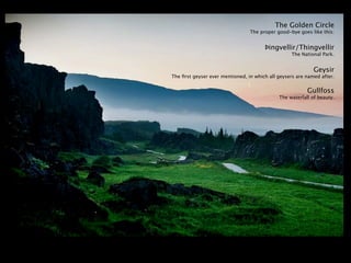 The Golden Circle
                                 The proper good-bye goes like this:


                                       Þingvellir/Thingvellir
                                                  The National Park.


                                                            Geysir
The ﬁrst geyser ever mentioned, in which all geysers are named after.


                                                         Gullfoss
                                             The waterfall of beauty.
 