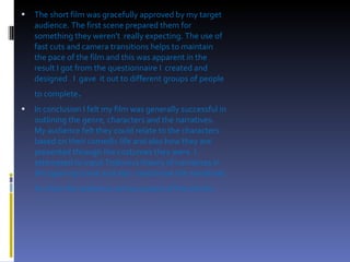 The short film was gracefully approved by my target audience. The first scene prepared them for something they weren't  really expecting. The use of fast cuts and camera transitions helps to maintain the pace of the film and this was apparent in the result I got from the questionnaire I  created and designed . I  gave  it out to different groups of people to complete . In conclusion I felt my film was generally successful in outlining the genre, characters and the narratives. My audience felt they could relate to the characters based on their comedic life and also how they are presented through the costumes they were. I attempted to input Todorovs theory of narratives in the opening scene and also  randomise the narratives to show the audience various aspect of the action .  