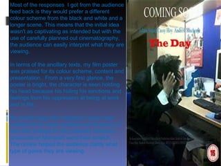 Most of the responses  I got from the audience feed back is they would prefer a different colour scheme from the black and white and a longer scene. This means that the initial idea wasn't as captivating as intended but with the use of carefully planned out cinematography, the audience can easily interpret what they are viewing. In terms of the ancillary texts, my film poster  was praised for its colour scheme, content and presentation.. From a very first glance, the poster is bright, the character is seen holding his head because his hiding his emotions and feelings from his oppression at being at work and in life.  My double page film magazine review was praised for its colour scheme and its layout. It was also praised for the creativity because I produced on Microsoft word from scratch.  The review helped the audience clarify what type of genre they are viewing.   