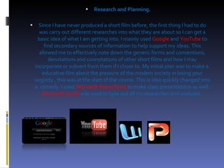 Research and Planning. Since I have never produced a short film before, the first thing I had to do was carry out different researches into what they are about so I can get a basic idea of what I am getting into. I mainly used  Google   and   YouTube   to find secondary sources of information to help support my ideas. This allowed me to effectively note down the generic forms and conventions, denotations and connotations of other short films and how I may incorporate or subvert from them if I chose to. My initial plan was to make a  educative film about the pressure of the modern society in losing your virginity , this was at the start of the course. This is idea quickly changed into a  comedy. I used   Microsoft PowerPoint  to make class presentations as well.  Microsoft words  was used to type out all my researches and analyses.  