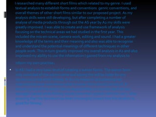 I researched many different short films which related to my genre. I used textual analysis to establish forms and conventions  genric conventions, and overall themes of other short films similar to our proposed project. As my analysis skills were still developing, but after completing a number of analyse of media products through out the AS year by A2 my skills were greatly improved. I was able to create and use framework of analysis focusing on the technical areas we had studied in the first year. This included the mis-en-scene, camera work, editing and sound. I had a greater knowledge of the terms and their meaning and also was able to recognise and understand the potential meanings of different techniques in other people work. This in turn greatly improved my overall analysis in A2 and also improved my ability to use the information I gained from my analysis to inform my own practise .  In AS I had a very basic level of creating a waiver forms. The waiver form only consisted of the actors name and saying the will be liable for any injuries occurred while filming. In A2 my research and planning has improved because now I know what a waiver form should consist of. It should consist of the actors taking responsibility on any injuries that any damages caused while filming would come their pocket not from ours.  Also ensuring that the locations has been thoroughly looked that the location is good for filming. 