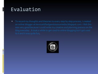 Evaluation To record my thoughts and theories to every step by step process, I created an online blogger at kevzcertifiedgansta2010media.blogspot.com. I felt this was very good because I could write my creative and planning process on the blog everyday . It took a while to get used to online blogging but I got used to it and it was quite fun .  