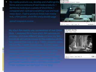 My media products use, develop and challenge the forms and conventions of real media products. I did this by looking at a variety of short films. I compared and  contrast everything I saw and took notes down. I had to produce three main media text, a film poster, short film and a double page spread magazine review .   My short film mainly use conventions of real Short films. I analysed films from short film winners on youtube, and took different ideas on how my film should be and come across to the audience.on.My first original idea was to do a 1960s comedic genre film like the Charlie Chaplin era , but this wasn’t made possible based on technology and I changed it to a rom com.The first thing I had to do was to categorize and choose which genre I want to explore. I chose the “comedy” since it is a easily recognised genre. I watched several existing films and made detailed analysis and deconstructions. These analyses can be found on my blog.  