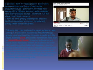 in general I think my media product mostly uses the conventions and forms of real media products because I got most of my ideas from looking at the different forms of media available from every available source I could find.  On the whole I don’t think my work  I  think my work greatly challenged it because the film is supposed to convey  comedy and  parody rather than seriousness. Following this I had to chose the target audience I was aiming at. I carried out researches into different age groups, what and how they consume a media text. My target audience  [15+]  are used to mainstream films such as  Juno & Bounty Hunter  .  I tried no to focus on any social issues because I wanted the audience to come after watching my film felled with laughter. I found a variety of different short films to analyse, including ones that are educational even though not a lot exists, also ones that are entertaining. I challenged the conventions of theorist that think everything has to be spelt out to audience when consuming a film. 