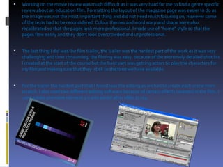 Working on the movie review was much difficult as it was very hard for me to find a genre specific review about an education film. Formatting the layout of the magazine page was easier to do as the image was not the most important thing and did not need much focusing on, however some of the texts had to be reconsidered. Colour themes and word warp and shape were also recalibrated so that the pages look more professional. I made use of “home” style so that the pages flow easily and they don’t look overcrowded and unprofessional. The last thing I did was the film trailer, the trailer was the hardest part of the work as it was very challenging and time consuming, the filming was easy  because of the extremely detailed shot list I created at the start of the course but the hard part was getting actors to play the characters for my film and making sure that they  stick to the time we have available.  For the trailer the hardest part that I found was the editing as we had to create each scene from scratch. I also used two different editing software because of certain effects I wanted in the film..I used adobe premiere element 3.0 and adobe after effec.ts cs4 