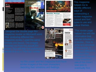 I designed the double page film magazine review on Microsoft word. After analysing different film magazine review I used the same formats and layout. The images depicted are from the actual film poster. This will help the audience to identify this as a “The day” review. This magazine helped me to identify different ways of constructing a review magazine. Layout and font types to use and colour themes. This review page helped me with the information that can be included in a review.. How to write and structure a film review. It was very difficult to find short film review but I had to make maximum use of the ones I was able to eventually find. my film poster and film magazine both have similar images of the main characters depicting their emotions and feelings.  