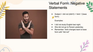 Verbal Form: Negative
Statements
● Subject + did not (didn't) + Verb 1 (base
form)
Examples:
● I did not study English last night.
● She did not go to Panam yesterday.
● Remember: Verb changes back to base
form with "did not"
 