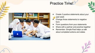 Practice Time!
● Create 3 positive statements about your
past week
● Change those statements to negative
form
● Form questions from your statements
● Share with a partner and practice together
● Remember: Simple Past helps us talk
about completed actions and states
 