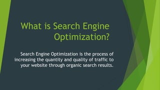 What is Search Engine
Optimization?
Search Engine Optimization is the process of
increasing the quantity and quality of traffic to
your website through organic search results.
 