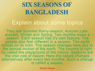 Explain about some topics
They are Summer,Rainy-season, Autumn,Late-
autumn, Winter and Spring. Two months make a
season. Each season has it's own feature. The
people also feel different in a season. The earth
moves on its orbit. The season changes here due to
the annual motion of the earth. The country is right
by called the playground of the nature. Seasons are
the vital role of nature. Here the nature changes
alternatively after every two months. Such a change
is called a season.
Shakil Hasan
 