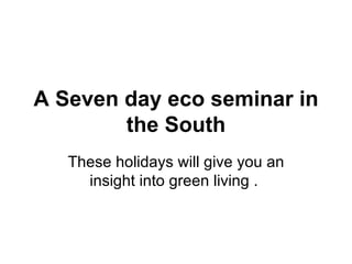 A Seven day eco seminar in the South These holidays will give you an insight into green living .  